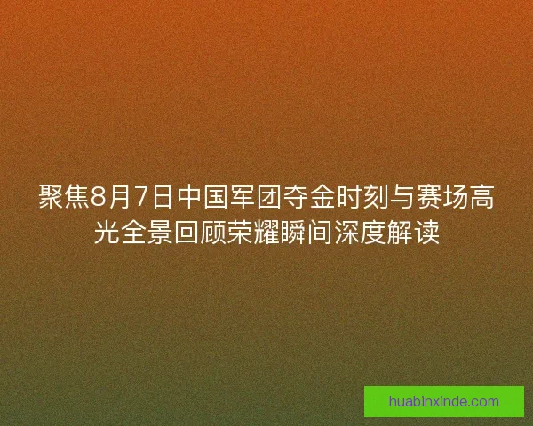 聚焦8月7日中国军团夺金时刻与赛场高光全景回顾荣耀瞬间深度解读