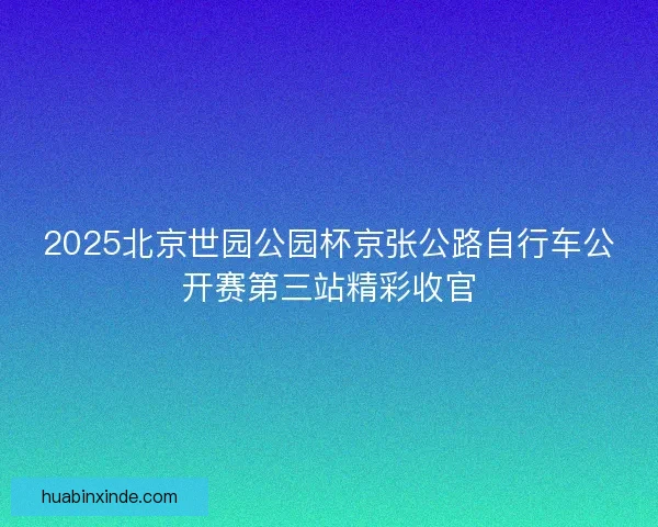 2025北京世园公园杯京张公路自行车公开赛第三站精彩收官