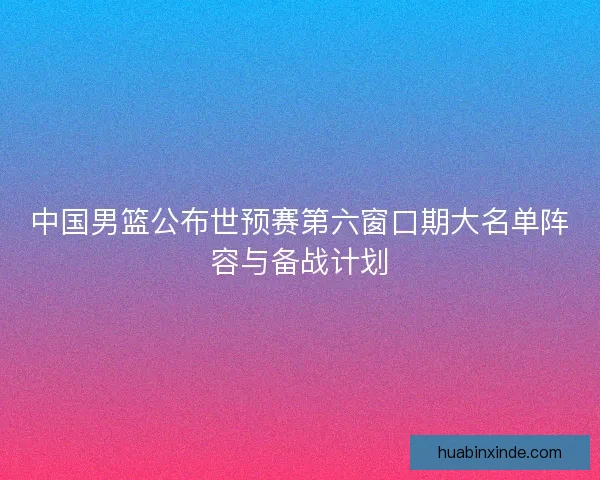 中国男篮公布世预赛第六窗口期大名单阵容与备战计划