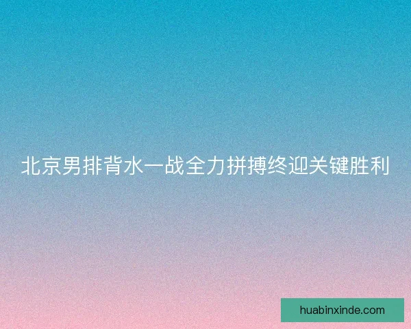 北京男排背水一战全力拼搏终迎关键胜利