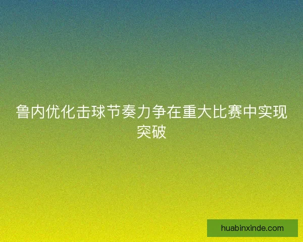 鲁内优化击球节奏力争在重大比赛中实现突破