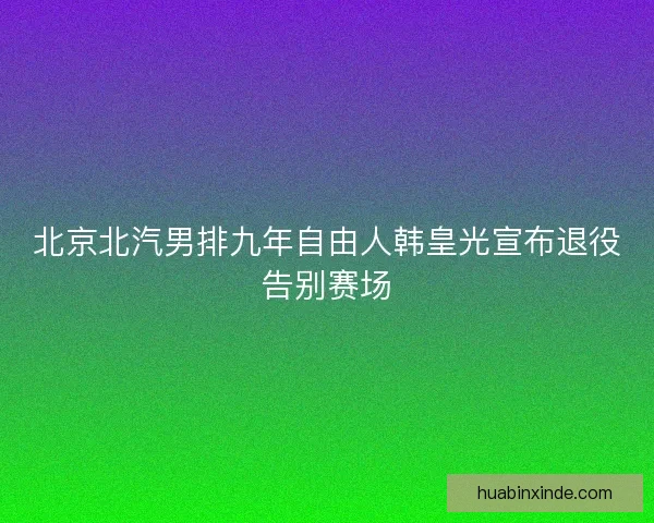 北京北汽男排九年自由人韩皇光宣布退役告别赛场