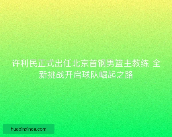 许利民正式出任北京首钢男篮主教练 全新挑战开启球队崛起之路