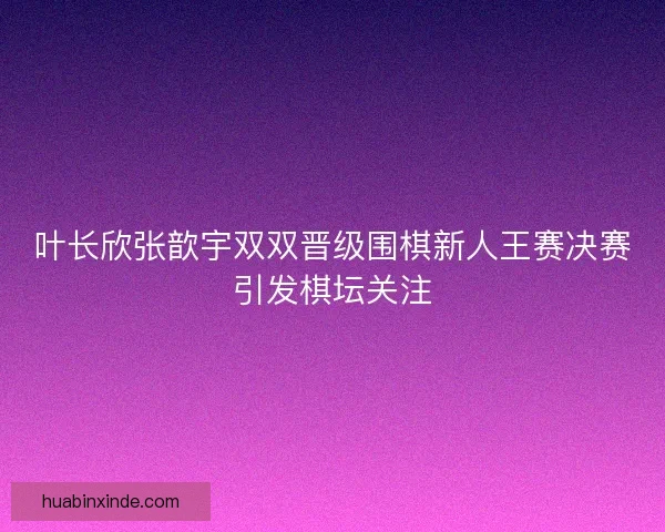 叶长欣张歆宇双双晋级围棋新人王赛决赛引发棋坛关注